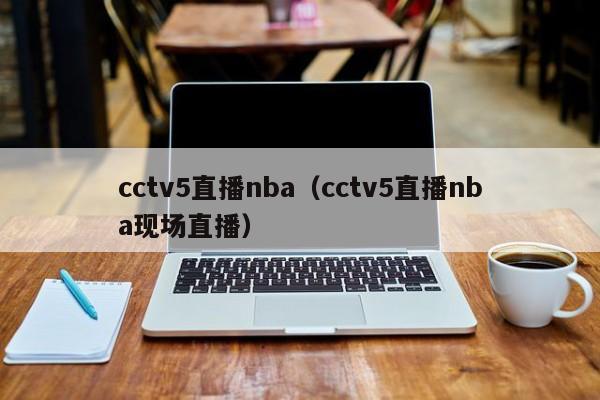 cctv5直播nba（cctv5直播nba现场直播）