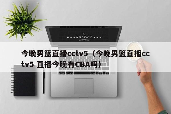 今晚男篮直播cctv5（今晚男篮直播cctv5 直播今晚有CBA吗）