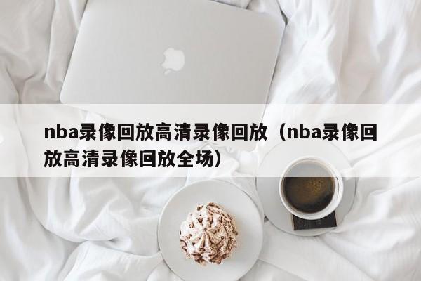 nba录像回放高清录像回放（nba录像回放高清录像回放全场）