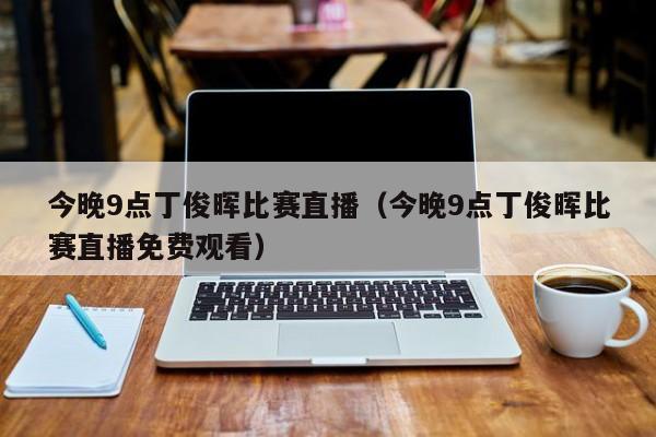 今晚9点丁俊晖比赛直播（今晚9点丁俊晖比赛直播免费观看）