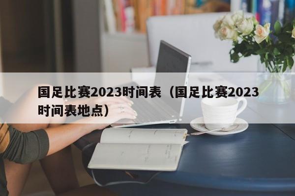 国足比赛2023时间表（国足比赛2023时间表地点）