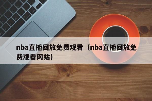 nba直播回放免费观看（nba直播回放免费观看网站）