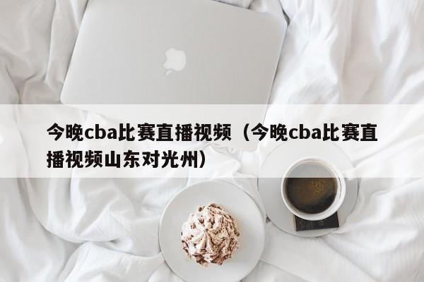 今晚cba比赛直播视频（今晚cba比赛直播视频山东对光州）