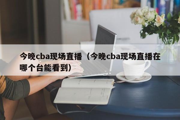 今晚cba现场直播（今晚cba现场直播在哪个台能看到）