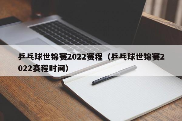 乒乓球世锦赛2022赛程（乒乓球世锦赛2022赛程时间）