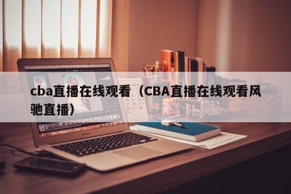 cba直播在线观看（CBA直播在线观看风驰直播）