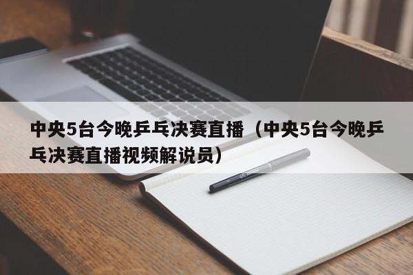 中央5台今晚乒乓决赛直播（中央5台今晚乒乓决赛直播视频解说员）