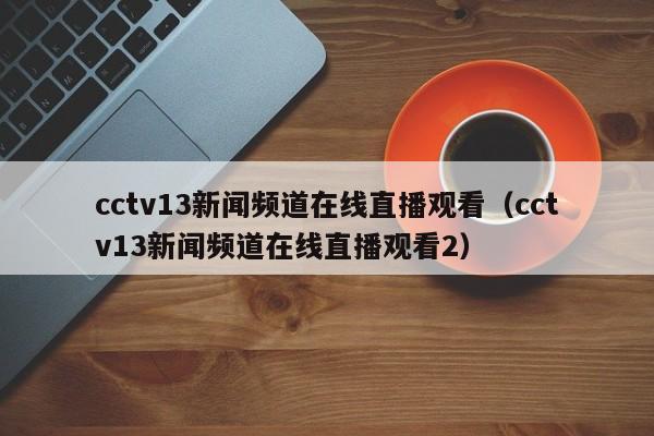 cctv13新闻频道在线直播观看（cctv13新闻频道在线直播观看2）