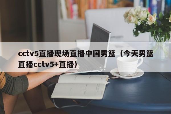 cctv5直播现场直播中国男篮（今天男篮直播cctv5+直播）